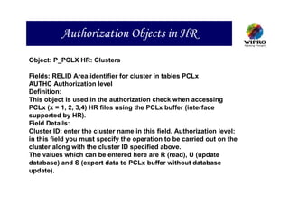 Authorization Objects in HR
Object: P_PCLX HR: Clusters

Fields: RELID Area identifier for cluster in tables PCLx
AUTHC Authorization level
Definition:
This object is used in the authorization check when accessing
PCLx (x = 1, 2, 3,4) HR files using the PCLx buffer (interface
supported by HR).
Field Details:
Cluster ID: enter the cluster name in this field. Authorization level:
in this field you must specify the operation to be carried out on the
cluster along with the cluster ID specified above.
The values which can be entered here are R (read), U (update
database) and S (export data to PCLx buffer without database
update).
 