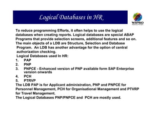 Logical Databases in HR
To reduce programming Efforts, it often helps to use the logical
databases when creating reports. Logical databases are special ABAP
Programs that provide selection screens, additional features and so on.
The main objects of a LDB are Structure, Selection and Database
 Program. An LDB has another advantage for the option of central
 authorization checking.
 Logical Databases used In HR:
1.   PAP
2.   PNP
3.   PNPCE - Enhanced version of PNP available form SAP Enterprise
     version onwards
4.   PCH
5.   PTRVP
The LDB PAP is for Applicant administration, PNP and PNPCE for
Personnel Management, PCH for Organisational Management and PTVRP
for Travel Management.
The Logical Databases PNP/PNPCE and PCH are mostly used.
 