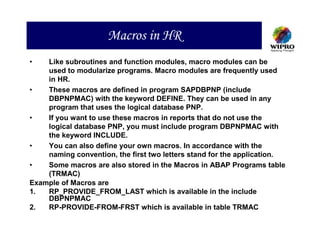 Macros in HR
•   Like subroutines and function modules, macro modules can be
    used to modularize programs. Macro modules are frequently used
    in HR.
•   These macros are defined in program SAPDBPNP (include
    DBPNPMAC) with the keyword DEFINE. They can be used in any
    program that uses the logical database PNP.
•   If you want to use these macros in reports that do not use the
    logical database PNP, you must include program DBPNPMAC with
    the keyword INCLUDE.
•   You can also define your own macros. In accordance with the
    naming convention, the first two letters stand for the application.
•   Some macros are also stored in the Macros in ABAP Programs table
    (TRMAC)
Example of Macros are
1.  RP_PROVIDE_FROM_LAST which is available in the include
    DBPNPMAC
2.  RP-PROVIDE-FROM-FRST which is available in table TRMAC
 