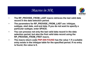 Macros in HR
•   The RP_PROVIDE_FROM_LAST macro retrieves the last valid data
    record in the data selection period.
•   The parameters for RP_PROVIDE_FROM_LAST are: infotype,
    subtype, start date, and end date. If you do not want to specify a
    particular subtype, enter SPACE.
•   You can process not only the last valid data record in the data
    selection period, but also the first valid data record using the
    RP_PROVIDE_FROM_FRST macro.
•   The macro return code PNP-SW-FOUND has the value 1 if a suitable
    entry exists in the infotype table for the specified period. If no entry
    is found, the value is 0.
 