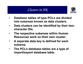 Clusters in HR

•   Database tables of type PCLn are divided
    into subareas known as data clusters.
•   Data clusters can be identified by their two-
    character IDs.
•   The respective subareas within Human
    Resources work on their own cluster.
•   A separate data key is defined for each
    subarea.
•   The PCLn database tables are a type of
    import/export database table.
 