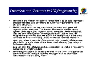 Overview and Features in HR Programming

•   The aim in the Human Resources component is to be able to process
    employee related data according to business requirements in an
    effective structure.
•   The Human Resources module uses a system of data grouped
    together called infotypes. The Human Resources module uses a
    system of data grouped together called infotypes. And storing bulk
    data like time management and Payroll data in Cluster files. HR
    Programming involves data extraction and manipulation from these
    infotypes and clusters using LDB/MACRO and function modules.
•   Infotypes mirror a quantity of connected data records; infotypes are
    identifiable through a four character numerical string [e.g. infotype
    Addresses (0006)] .
•   You can save the infotypes as time-dependent to enable a retroactive
    evaluation of Employee data.
•   The infotypes appear as an entry screen for the user, through which
    you can maintain infotype records. Infotypes can be processed
    individually or in fast entry mode.
 