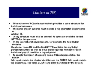 Clusters in HR

   The structure of PCLn database tables provides a basic structure for
 individual subareas.
   The name of each subarea must include a two-character cluster name
  or
 relation ID.
   A key structure must also be defined; 40 bytes are available in field
 SRTFD for this purpose.
   In the international payroll results, for example, the field RELID
  contains
 the cluster name RX and the field SRTFD contains the eight-digit
 personnel number as well as a five-digit sequence number for each
 individual payroll result for a payroll period.
   To enable the import of a record from a PCLn database table, the
  RELID
field must contain the cluster identifier and the SRTFD field must contain
the cluster key. The fields CLIENT and SRTF2 are filled by the system.
 