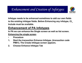 Enhancement and Creation of Infotypes

Infotype needs to be enhanced sometimes to add our own fields
to the existing infotype fields. Before Enhancing any infotype, CI_
Include must be available.
Enhancement of PA Infotypes
In PA we can enhance the Single screen as well as list screen.
Enhancing the single screen
•    Procedure
1.   Start the transaction Enhance Infotype, (transaction code
     PM01). The Create Infotype screen appears.
2.   Choose Enhance Infotype Tab
 
