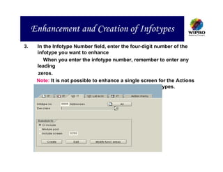 Enhancement and Creation of Infotypes
3.    In the Infotype Number field, enter the four-digit number of the
      infotype you want to enhance
         When you enter the infotype number, remember to enter any
      leading
      zeros.
      Note: It is not possible to enhance a single screen for the Actions
            infotype (0000), or the Time Management infotypes.
 