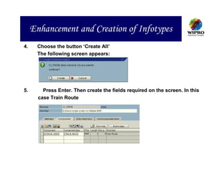 Enhancement and Creation of Infotypes
4.    Choose the button ‘Create All’
      The following screen appears:




5.       Press Enter. Then create the fields required on the screen. In this
       case Train Route
 