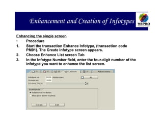 Enhancement and Creation of Infotypes
Enhancing the single screen
•   Procedure
1.  Start the transaction Enhance Infotype, (transaction code
    PM01). The Create Infotype screen appears.
2.  Choose Enhance List screen Tab
3.  In the Infotype Number field, enter the four-digit number of the
    infotype you want to enhance the list screen.
 