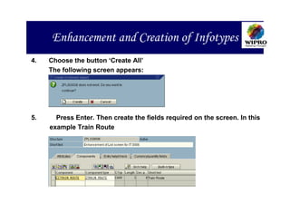 Enhancement and Creation of Infotypes
4.   Choose the button ‘Create All’
     The following screen appears:




5.     Press Enter. Then create the fields required on the screen. In this
     example Train Route
 