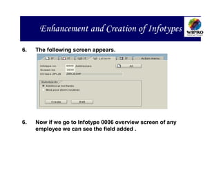 Enhancement and Creation of Infotypes

6.   The following screen appears.




6.   Now if we go to Infotype 0006 overview screen of any
     employee we can see the field added .
 