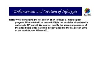 Enhancement and Creation of Infotypes
Note: While enhancing the list screen of an infotype a module pool
     program ZPnnnn00 will be created (if it is not available already) with
     an include ZPnnnn40. We cannot modify the screen appearance of
     the added field since it will be directly added to the list screen 3000
     of the module pool MPnnnn00.
 