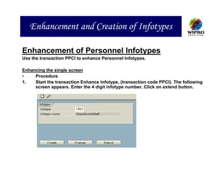 Enhancement and Creation of Infotypes

Enhancement of Personnel Infotypes
Use the transaction PPCI to enhance Personnel Infotypes.

Enhancing the single screen
•    Procedure
1.   Start the transaction Enhance Infotype, (transaction code PPCI). The following
     screen appears. Enter the 4 digit infotype number. Click on extend button.
 