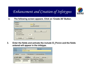 Enhancement and Creation of Infotypes
 2.    The following screen appears. Click on ‘Create All’ Button.




3.    Enter the fields and activate the include CI_Pnnnn and the fields
      entered will appear in the infotype.
 