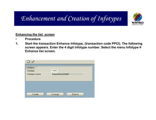 Enhancement and Creation of Infotypes

Enhancing the list screen
•    Procedure
1.   Start the transaction Enhance Infotype, (transaction code PPCI). The following
     screen appears. Enter the 4 digit infotype number. Select the menu Infotype
     Enhance list screen.
 