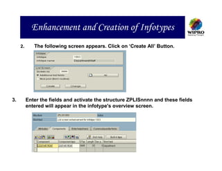 Enhancement and Creation of Infotypes
     2.      The following screen appears. Click on ‘Create All’ Button.




3.        Enter the fields and activate the structure ZPLISnnnn and these fields
          entered will appear in the infotype's overview screen.
 