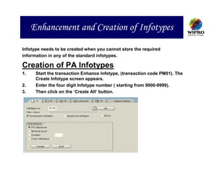 Enhancement and Creation of Infotypes

Infotype needs to be created when you cannot store the required
information in any of the standard infotypes.

Creation of PA Infotypes
1.    Start the transaction Enhance Infotype, (transaction code PM01). The
      Create Infotype screen appears.
2.    Enter the four digit Infotype number ( starting from 9000-9999).
3.    Then click on the ‘Create All’ button.
 