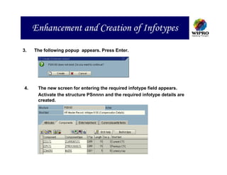 Enhancement and Creation of Infotypes

3.   The following popup appears. Press Enter.




4.    The new screen for entering the required infotype field appears.
      Activate the structure PSnnnn and the required infotype details are
      created.
 