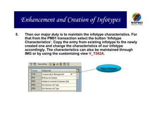 Enhancement and Creation of Infotypes
5.    Then our major duty is to maintain the infotype characteristics. For
      that from the PM01 transaction select the button ‘Infotype
      Characteristics’. Copy the entry from existing infotype to the newly
      created one and change the characteristics of our infotype
      accordingly. The characteristics can also be maintained through
      IMG or by using the customizing view V_T582A.



                                                    New Infotype
 
