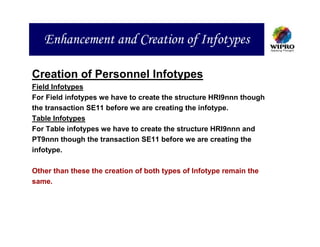 Enhancement and Creation of Infotypes

Creation of Personnel Infotypes
Field Infotypes
For Field infotypes we have to create the structure HRI9nnn though
the transaction SE11 before we are creating the infotype.
Table Infotypes
For Table infotypes we have to create the structure HRI9nnn and
PT9nnn though the transaction SE11 before we are creating the
infotype.

Other than these the creation of both types of Infotype remain the
same.
 