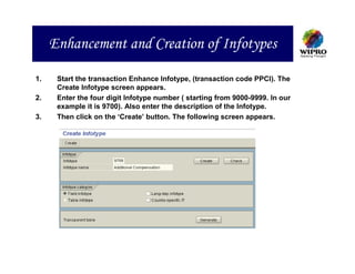 Enhancement and Creation of Infotypes

1.    Start the transaction Enhance Infotype, (transaction code PPCI). The
      Create Infotype screen appears.
2.    Enter the four digit Infotype number ( starting from 9000-9999. In our
      example it is 9700). Also enter the description of the Infotype.
3.    Then click on the ‘Create’ button. The following screen appears.
 