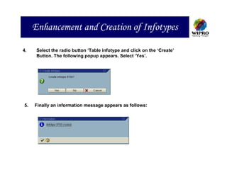 Enhancement and Creation of Infotypes

4.    Select the radio button ‘Table infotype and click on the ‘Create’
      Button. The following popup appears. Select ‘Yes’.




5.   Finally an information message appears as follows:
 