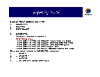 Reporting in HR

Special ABAP Statements for HR
1.    INFOTYPES
2.    PROVIDE
3.    ENDPROVIDE

1.    INFOTYPES
      The syntax for this statement is:
     INFOTYPES nnnn.
      - nnnn between 0000 and 0999: HR master data info types
      - nnnn between 1000 and 1999: HR planning data info types
      - nnnn between 2000 and 2999: HR time data info types
      - nnnn between 3000 and 8999: Not yet used
      - nnnn between 9000 and 9999: Customer-specific info types
There are some variants for INFOTYPES statement
1.    … NAME c
2.    … OCCURS n
3.    … MODE N
4.    … VALID FROM comp1 TO comp2
 