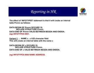 Reporting in HR
The effect of ‘INFOTYPES’ statement is that it will create an internal
table Pnnnn as follows:

DATA BEGIN OF Pnnnn OCCURS 10.
        INCLUDE STRUCTURE Pnnnn.
DATA END OF Pnnnn VALID BETWEEN BEGDA AND ENDDA.
(eg) INFOTYPES 0001.

Variant 1: … NAME c , c 20 character field
This will create an internal table with the name c

DATA BEGIN OF c OCCURS 10.
     INCLUDE STRUCTURE Pnnnn.
DATA END OF c VALID BETWEEN BEGDA AND ENDDA.

(eg) INFOTYPES 0006 NAME ADDRESS.
 