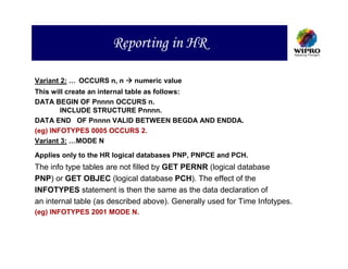 Reporting in HR

Variant 2: … OCCURS n, n    numeric value
This will create an internal table as follows:
DATA BEGIN OF Pnnnn OCCURS n.
        INCLUDE STRUCTURE Pnnnn.
DATA END OF Pnnnn VALID BETWEEN BEGDA AND ENDDA.
(eg) INFOTYPES 0005 OCCURS 2.
Variant 3: …MODE N

Applies only to the HR logical databases PNP, PNPCE and PCH.
The info type tables are not filled by GET PERNR (logical database
PNP) or GET OBJEC (logical database PCH). The effect of the
INFOTYPES statement is then the same as the data declaration of
an internal table (as described above). Generally used for Time Infotypes.
(eg) INFOTYPES 2001 MODE N.
 