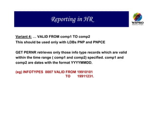 Reporting in HR

Variant 4: … VALID FROM comp1 TO comp2
This should be used only with LDBs PNP and PNPCE

GET PERNR retrieves only those info type records which are valid
within the time range ( comp1 and comp2) specified. comp1 and
comp2 are dates with the format YYYYMMDD.

(eg) INFOTYPES 0007 VALID FROM 19910101
                          TO   19911231.
 