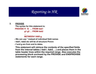 Reporting in HR

2.    PROVIDE
      The syntax for this statement is:
      PROVIDE f1 f2 … FROM itab1
                  g1 g2 … FROM itab2
                  …
                  BETWEEN f AND g.
     - We can use * instead of individual field names
     - itab1, itab2 etc will be of structure Pnnnn
     - f and g are from and to dates.
      This statement will retrieve the contents of the specified fields
      from the internal tables ( itab1, itab2, ...) and places them in the
      table header lines within the required range. Also executes the
      processing block enclosed by the PROVIDE and ENDPROVIDE
      statements for each range.
 
