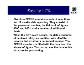 Reporting in HR

•   Structure PERNR contains standard selections
    for HR master data reporting. They consist of
    the personnel number, the fields of infotypes
    0000 and 0001, and a number of additional
    fields.
•   When the GET event occurs, the data structures
    of declared infotypes are filled with all of the
    records that exist for a personnel number. The
    PERNR structure is fílled with the data from the
    above infotypes. You can access the data in this
    structure for processing.
 