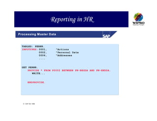 Reporting in HR
Processing M aster Data


  TABLES: PERNR.
  INFOTYPES: 0001,     "Actions
             0002,     "Personal Data
             0006,     "Addresses
             ....


  GET PERNR.
      PROVIDE * FROM P0002 BETWEEN PN-BEGDA AND PN-ENDDA.
         WRITE...


       ENDPROVIDE.




   SAP AG 1999
 