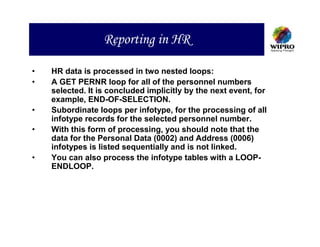 Reporting in HR

•   HR data is processed in two nested loops:
•   A GET PERNR loop for all of the personnel numbers
    selected. It is concluded implicitly by the next event, for
    example, END-OF-SELECTION.
•   Subordinate loops per infotype, for the processing of all
    infotype records for the selected personnel number.
•   With this form of processing, you should note that the
    data for the Personal Data (0002) and Address (0006)
    infotypes is listed sequentially and is not linked.
•   You can also process the infotype tables with a LOOP-
    ENDLOOP.
 