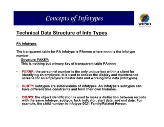 Concepts of Infotypes
Technical Data Structure of Info Types

PA Infotypes

The transparent table for PA Infotype is PAnnnn where nnnn is the infotype
number.
  Structure PAKEY:
  This is nothing but primary key of transparent table PAnnnn

•   PERNR: the personnel number is the only unique key within a client for
    identifying an employee. It is used to access the display and maintenance
    screens for an employee’s master data and working time data (infotypes).

•   SUBTY: subtypes are subdivisions of infotypes. An infotype’s subtypes can
    have different time constraints and form their own histories.

•   OBJPS: the object identification is used to make a distinction between records
    with the same infotype, subtype, lock indicator, start date, and end date. For
    example, the child number in infotype 0021 Family/Related Person.
 