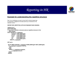 Reporting in HR
Example for understanding the repetitive structure

Say, for an employee you want to know that for what all wage type
an employee is eligible for the latest period you mentioned on the
selection screen.

REPORT ZRP_REPETITIVE_STR NO STANDARD PAGE HEADING.

TABLES pernr.
INFOTYPES 0008.
*** you have to declare a structure same as repetitive structure in the
** 0008 infotype
DATA: BEGIN OF s_wagetypes,
         wagetype TYPE p0008-lga01,
         amount TYPE p0008-bet01,
         hours     TYPE p0008-anz01,
         unit      TYPE p0008-ein01,
         ind      TYPE p0008-opk01,
      END OF s_wagetypes.

GET pernr.

 DO 20 TIMES VARYING s_wagetypes FROM p0008-lga01 NEXT p0008-lga02.
  IF s_wagetypes-wagetype IS INITIAL.
   EXIT.
  ELSE.
   WRITE: / s_wagetypes-wagetype,
        s_wagetypes-amount.
  ENDIF.
 ENDDO.
 
