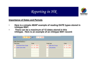 Reporting in HR
Importance of Dates and Periods

•    Here is a simple ABAP example of reading DATE types stored in
     infotype 0041.
•     There can be a maximum of 12 dates stored in this
     infotype. Here is an example of an infotype 0041 record:
 