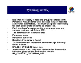 Reporting in HR

•   It is often necessary to read the groupings stored in the
    Personnel Area/Subarea table because they are required
    as keys for other tables. This must take place individually
    for each personnel number to be processed.
•   Each employee's assignment to a personnel area and
    subarea is stored in infotype 0001.
•   The parameters of the macro are:
•   Personnel areas
•   Personnel subareas
•   Reaction, if no entry is found:
•   X = Termination of report with error message ‘No entry
    found in table ...’
•   SPACE = SY-SUBRC is set to 4.
•   Alternatively, if you only want to determine the country
    indicator, you can use the function module
    HR_COUNTRY_GROUPING_GET.
 