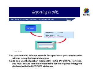 Reporting in HR
 R e a d in g In fo t y p e s W ith o u t L o g ic a l D B (1 )




                        P Annnn


                                                  I   N   FOTYPES: <nnnn>.
                                                  .   .   .
                                                  C   A   LL FUNCTION
                                                  '   H   R_READ_INFOTYPE'...




        SA P AG 1999




You can also read infotype records for a particular personnel number
   without using the logical database.
To do this, use the function module HR_READ_INFOTYPE. However,
   you must ensure that the internal table for the required infotype is
   declared with the INFOTYPE statement.
 