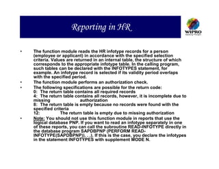 Reporting in HR

•   The function module reads the HR infotype records for a person
    (employee or applicant) in accordance with the specified selection
    criteria. Values are returned in an internal table, the structure of which
    corresponds to the appropriate infotype table. In the calling program,
    such tables can be declared with the INFOTYPES statement, for
    example. An infotype record is selected if its validity period overlaps
    with the specified period.
•   The function module performs an authorization check.
•   The following specifications are possible for the return code:
    0: The return table contains all required records
    4: The return table contains all records, however, it is incomplete due to
    missing                 authorization
    8: The return table is empty because no records were found with the
    specified criteria
    12:           The return table is empty due to missing authorization
•   Note: You should not use this function module in reports that use the
    logical database PNP. If you want to read an infotype separately in one
    of these reports, you can call the subroutine READ-INFOTYPE directly in
    the database program SAPDBPNP (PERFORM READ-
    INFOTYPE(SAPDBPNP)). . .). If this is the case, you declare the infotypes
    in the statement INFOTYPES with supplement MODE N.
 