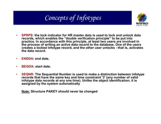 Concepts of Infotypes

•   SPRPS: the lock indicator for HR master data is used to lock and unlock data
    records, which enables the “double verification principle” to be put into
    practice. In accordance with this principle, at least two users are involved in
    the process of writing an active data record to the database. One of the users
    creates a locked infotype record, and the other user unlocks - that is, activates
    the data record.

•   ENDDA: end date.

•   BEGDA: start date.

•   SEQNR: The Sequential Number is used to make a distinction between infotype
    records that have the same key and time constraint '3' (any number of valid
    infotype data records at any one time). Unlike the object identification, it is
    assigned by the system automatically

    Note: Structure PAKEY should never be changed
 