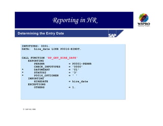 Reporting in HR
Determining the Entry Date


  INFOTYPES: 0001.
  DATA: hire_date LIKE P0016-EINDT.


  CALL FUNCTION 'RP_GET_HIRE_DATE'
      EXPORTING
         PERSNR              = P0001-PERNR
         CHECK_INFOTYPES     = '0000'
  *      DATUMSART           = '01'
  *      STATUS2             = '3'
  *      P0016_OPTIONEN      = ' '
      IMPORTING
         HIREDATE            = hire_date
      EXCEPTIONS
         OTHERS              = 1.




   SAP AG 1999
 