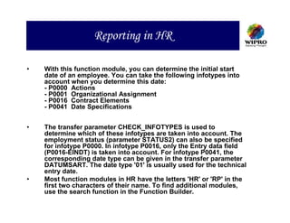 Reporting in HR

•   With this function module, you can determine the initial start
    date of an employee. You can take the following infotypes into
    account when you determine this date:
    - P0000 Actions
    - P0001 Organizational Assignment
    - P0016 Contract Elements
    - P0041 Date Specifications


•   The transfer parameter CHECK_INFOTYPES is used to
    determine which of these infotypes are taken into account. The
    employment status (parameter STATUS2) can also be specified
    for infotype P0000. In infotype P0016, only the Entry data field
    (P0016-EINDT) is taken into account. For infotype P0041, the
    corresponding date type can be given in the transfer parameter
    DATUMSART. The date type '01' is usually used for the technical
    entry date.
•   Most function modules in HR have the letters 'HR' or 'RP' in the
    first two characters of their name. To find additional modules,
    use the search function in the Function Builder.
 