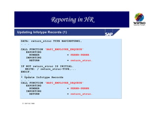 Reporting in HR
Updating Infotype Records (1)

  DATA: return_struc TYPE BAPIRETURN1,
  . . .

  CALL FUNCTION 'BAPI_EMPLOYEE_ENQUEUE'
     EXPORTING
       NUMBER                = PERNR-PERNR
     IMPORTING
       RETURN                = return_struc.

  IF NOT return_struc IS INITIAL.
     WRITE: / return_struc-TYPE,...
  ENDIF.
  . . .
  * Update Infotype Records
  . . .
  CALL FUNCTION 'BAPI_EMPLOYEE_DEQUEUE'
     EXPORTING
        NUMBER                = PERNR-PERNR
     IMPORTING
        RETURN                = return_struc.


   SAP AG 1999
 
