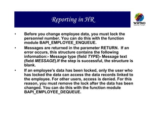 Reporting in HR
•   Before you change employee data, you must lock the
    personnel number. You can do this with the function
    module BAPI_EMPLOYEE_ENQUEUE.
•   Messages are returned in the parameter RETURN. If an
    error occurs, this structure contains the following
    information:- Message type (field TYPE)- Message text
    (field MESSAGE).If the step is successful, the structure is
    blank.
•   If an employee's data has been locked, only the user who
    has locked the data can access the data records linked to
    the employee. For other users, access is denied. For this
    reason, you must remove the lock after the data has been
    changed. You can do this with the function module
    BAPI_EMPLOYEE_DEQUEUE.
 