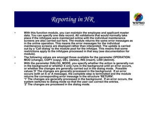 Reporting in HR
•   With this function module, you can maintain the employee and applicant master
    data. You can specify one data record. All validations that would normally take
    place if the infotypes were maintained online with the individual maintenance
    screens are also carried out here. The module returns the same error messages as
    in the online operation. This means the error messages for the individual
    maintenance screens are displayed rather than interpreted. The update is carried
    out by a 'Call dialog' to the module pool for the infotype. This means that some
    restrictions apply to the infotypes processed in that way (see documentation for
    module).
•   The following values are amongst those available for the parameter OPERATION:
    MOD (change), COPY (copy), DEL (delete), INS (insert), LIS9 (delimit).
•   With the parameter DIALOG_MODE, you specify whether the action is generally run
    in the background or whether it only runs in the background until an error occurs,
    or whether the changes are generally carried out in the dialog mode. Possible
    values:'0' The changes are generally processed in the background. If an error
    occurs (with an E or A message), the complete step is terminated and the module
    returns the corresponding error message in the structure 'RETURN'.
    '1' The changes are generally processed in the background. If an error occurs, the
    system switches to dialog mode so that the user can correct the entries.
    '2' The changes are processed in the dialog mode.
 