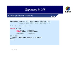 Reporting in HR
U p d atin g In fo typ e R eco rd s (3 )


   PARAMETERS: natio_o LIKE P0002-NATIO DEFAULT 'DE',
               natio_n LIKE P0002-NATIO DEFAULT 'D'.

   * Update infotype records

   UPDATE PA0002
           SET NATIO          = natio_n
           WHERE PERNR        = P0002-PERNR
           AND NATIO          = natio_o.

   IF SY-SUBRC = 0.
      WRITE: 'Modified records', SY-DBCNT.
   ENDIF.




     S A P A G 1999
 