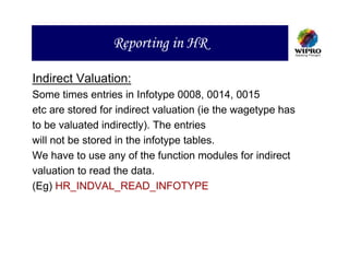 Reporting in HR

Indirect Valuation:
Some times entries in Infotype 0008, 0014, 0015
etc are stored for indirect valuation (ie the wagetype has
to be valuated indirectly). The entries
will not be stored in the infotype tables.
We have to use any of the function modules for indirect
valuation to read the data.
(Eg) HR_INDVAL_READ_INFOTYPE
 