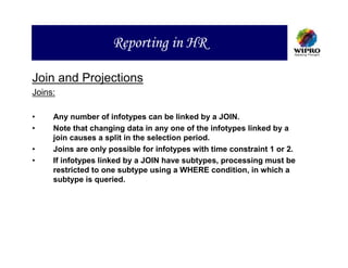 Reporting in HR

Join and Projections
Joins:

•    Any number of infotypes can be linked by a JOIN.
•    Note that changing data in any one of the infotypes linked by a
     join causes a split in the selection period.
•    Joins are only possible for infotypes with time constraint 1 or 2.
•    If infotypes linked by a JOIN have subtypes, processing must be
     restricted to one subtype using a WHERE condition, in which a
     subtype is queried.
 
