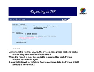 Reporting in HR
 J o in / S u b t y p e s



    TABLES: PERNR.
    INFOTYPES: 0001,         "Organizational     Assignment
               0002,         "Personal Data
               0006,         "Addresses
               ....

    GET    PERNR.
           PROVIDE      *
                       FROM P0002
                        *
                       FROM P0006
                       BETWEEN PN-BEGDA   AND   PN-ENDDA
              WHERE P0006-SUBTY = '1'.
              IF P0006_VALID = 'X'.
                WRITE...
              ENDIF.
           ENDPROVIDE.




        SAP A G 1999




Using variable Pnnnn_VALID, the system recognizes that one partial
    interval only contains incomplete data.
When the report is run, this variable is created for each Pnnnn
    infotype included in a join.
If a partial interval for infotype Pnnnn contains data, its Pnnnn_VALID
    variable is filled with X.
 