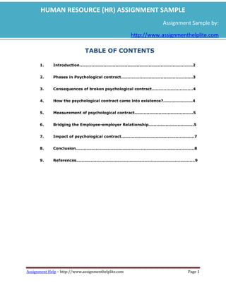 HUMAN RESOURCE (HR) ASSIGNMENT SAMPLE
                                                                                         Assignment Sample by:

                                                                  http://www.assignmenthelplite.com

                                   TABLE OF CONTENTS

      1.     Introduction.....................................................................................2


      2.     Phases in Psychological contract......................................................3


      3.     Consequences of broken psychological contract...............................4


      4.     How the psychological contract came into existence?......................4


      5.     Measurement of psychological contract............................................5


      6.     Bridging the Employee-employer Relationship..................................5


      7.     Impact of psychological contract.......................................................7


      8.     Conclusion.........................................................................................8


      9.     References.........................................................................................9




Assignment Help – http://www.assignmenthelplite.com                                                       Page 1
 