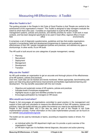 Page 1




            Measuring HR Effectiveness - A Toolkit

What the Toolkit is for?
The guiding principle in the People In Aid Code of Good Practice is that 'People are central to the
achievement of the organisation's mission'. This Toolkit is designed to help managers evaluate the
extent to which that is the case - it enables an organisation to audit its HR and people
management systems, policies and practices, and identify priorities for action. It will work in most
contexts, and has been designed specifically to be used in head office, regional office or local /
field                                    office                                    environments.

It comprises a set of diagnostic questionnaires, guidelines and tips that enable organisations
involved in humanitarian relief and development programmes to measure and evaluate the
effectiveness of their HR / people management policies and practices, and address any gaps or
shortcomings. In other words, it's an HR audit.

The HR audit is built around six core categories of people management, namely:

   ?   Planning
   ?   Recruitment
   ?   Deployment
   ?   Management
   ?   Development
   ?   Transition

Why use the Toolkit?
An HR audit enables an organisation to get an accurate and thorough picture of the effectiveness
of its HR systems, policies and practices.
Over time, audit data can be tracked and trends monitored. Where appropriate, benchmarking with
peers can help bring about performance improvements and facilitate organisational learning and
development. The key benefits associated with this tool include:

   •   Objective and systematic review of HR systems, policies and practices
   •   Indicates levels of employee engagement
   •   Highlights issues or gaps and identifies priorities for action
   •   Encourages participation by managers on HR issues

Who would use it and when?
People In Aid encourages all organisations committed to good practice in the management and
support of their staff and volunteers to measure the effectiveness of their HR systems, policies and
practices. Using this toolkit will help you gather the evidence you need to be awarded the first
People In Aid 'Quality Mark' and it can also be used as part of the People In Aid Code
implementation process. Further information on the Code implementation process can be found on
our website www.peopleinaid.org/code

The toolkit can be used by individuals or teams, according to respective needs or drivers. For
example:

   •   an individual within the HR department might use it to provide a quick overview of the
       organisation's 'health'
   •   an HR team might use it to facilitate internal diagnosis, discussion and action planning

Measuring HR Effectiveness - A Toolkit.             © People In Aid                        Nov 2007
 
